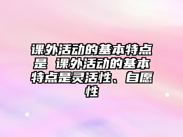 課外活動的基本特點是 課外活動的基本特點是靈活性、自愿性