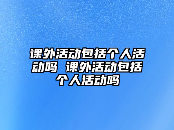 課外活動(dòng)包括個(gè)人活動(dòng)嗎 課外活動(dòng)包括個(gè)人活動(dòng)嗎