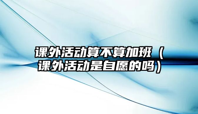 課外活動算不算加班（課外活動是自愿的嗎）