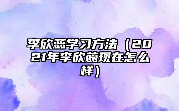 李欣蕊學習方法（2021年李欣蕊現(xiàn)在怎么樣）