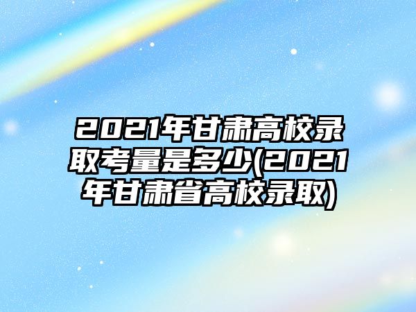 2021年甘肅高校錄取考量是多少(2021年甘肅省高校錄取)