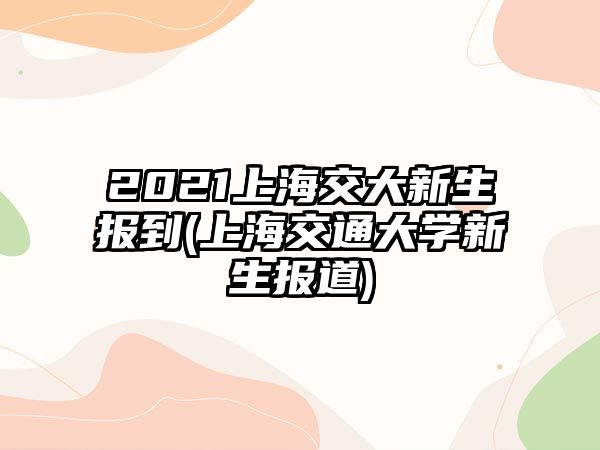 2021上海交大新生報到(上海交通大學新生報道)