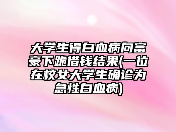 大學(xué)生得白血病向富豪下跪借錢結(jié)果(一位在校女大學(xué)生確診為急性白血病)