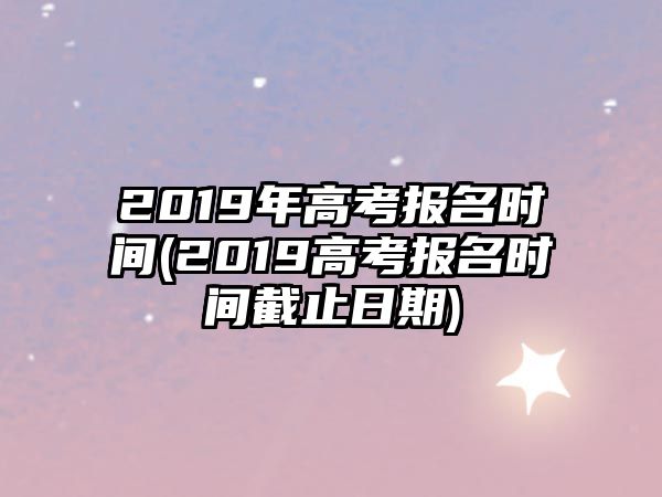 2019年高考報名時間(2019高考報名時間截止日期)