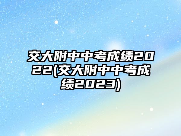 交大附中中考成績(jī)2022(交大附中中考成績(jī)2023)