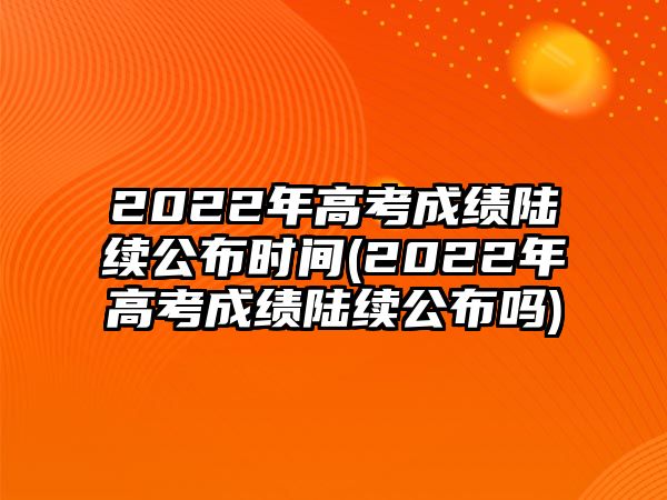 2022年高考成績陸續(xù)公布時(shí)間(2022年高考成績陸續(xù)公布嗎)