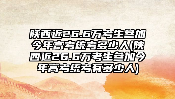 陜西近26.6萬考生參加今年高考統(tǒng)考多少人(陜西近26.6萬考生參加今年高考統(tǒng)考有多少人)