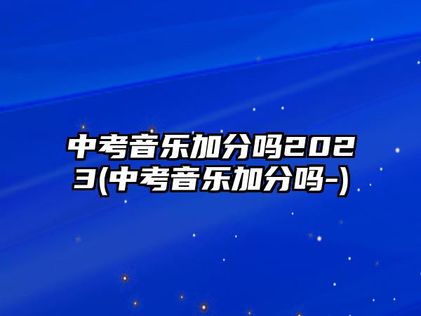 中考音樂(lè)加分嗎2023(中考音樂(lè)加分嗎-)