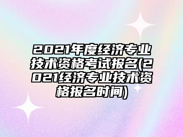 2021年度經(jīng)濟專業(yè)技術(shù)資格考試報名(2021經(jīng)濟專業(yè)技術(shù)資格報名時間)