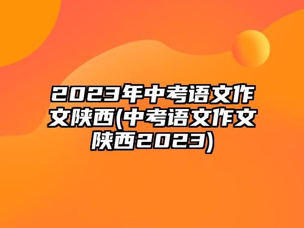 2023年中考語(yǔ)文作文陜西(中考語(yǔ)文作文陜西2023)