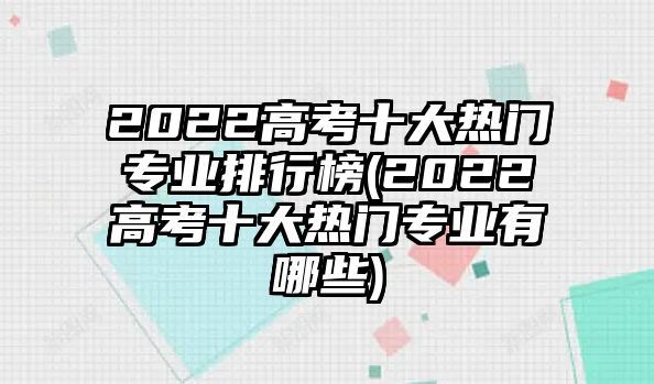 2022高考十大熱門專業(yè)排行榜(2022高考十大熱門專業(yè)有哪些)