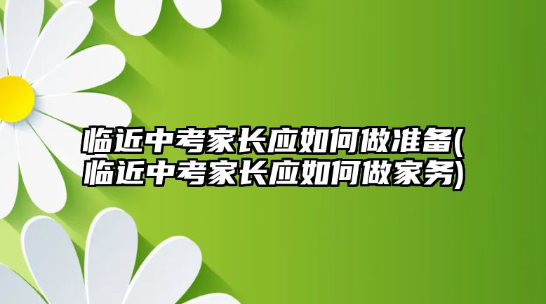 臨近中考家長應(yīng)如何做準(zhǔn)備(臨近中考家長應(yīng)如何做家務(wù))