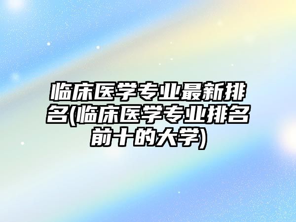 臨床醫(yī)學專業(yè)最新排名(臨床醫(yī)學專業(yè)排名前十的大學)