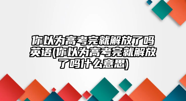 你以為高考完就解放了嗎英語(你以為高考完就解放了嗎什么意思)