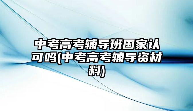 中考高考輔導(dǎo)班國(guó)家認(rèn)可嗎(中考高考輔導(dǎo)資材料)