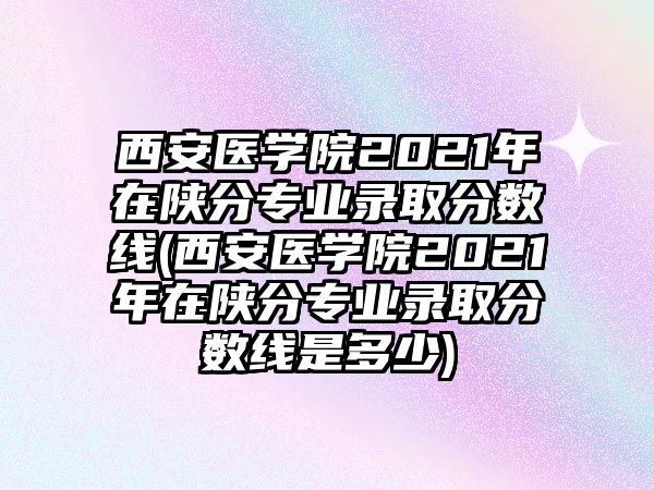 西安醫(yī)學院2021年在陜分專業(yè)錄取分數(shù)線(西安醫(yī)學院2021年在陜分專業(yè)錄取分數(shù)線是多少)