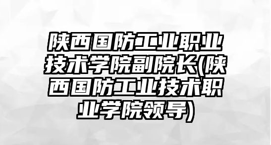 陜西國防工業(yè)職業(yè)技術(shù)學院副院長(陜西國防工業(yè)技術(shù)職業(yè)學院領(lǐng)導)