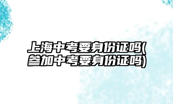 上海中考要身份證嗎(參加中考要身份證嗎)