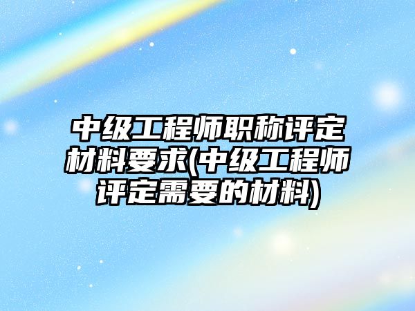 中級工程師職稱評定材料要求(中級工程師評定需要的材料)