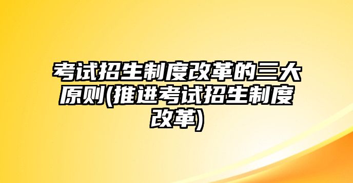 考試招生制度改革的三大原則(推進考試招生制度改革)