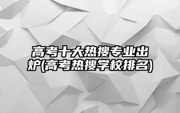 高考十大熱搜專業(yè)出爐(高考熱搜學校排名)