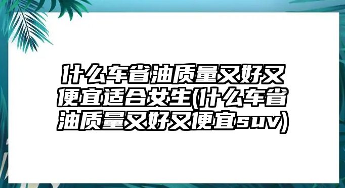 什么車(chē)省油質(zhì)量又好又便宜適合女生(什么車(chē)省油質(zhì)量又好又便宜suv)