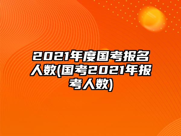 2021年度國考報(bào)名人數(shù)(國考2021年報(bào)考人數(shù))