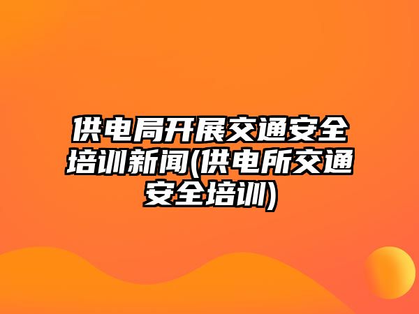 供電局開展交通安全培訓新聞(供電所交通安全培訓)