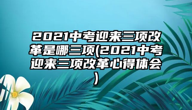 2021中考迎來(lái)三項(xiàng)改革是哪三項(xiàng)(2021中考迎來(lái)三項(xiàng)改革心得體會(huì))