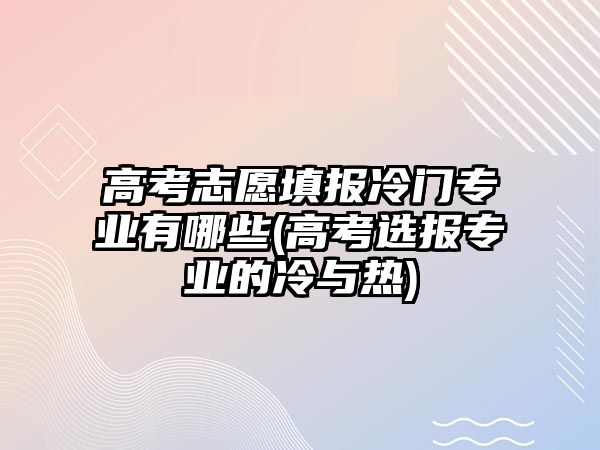 高考志愿填報冷門專業(yè)有哪些(高考選報專業(yè)的冷與熱)