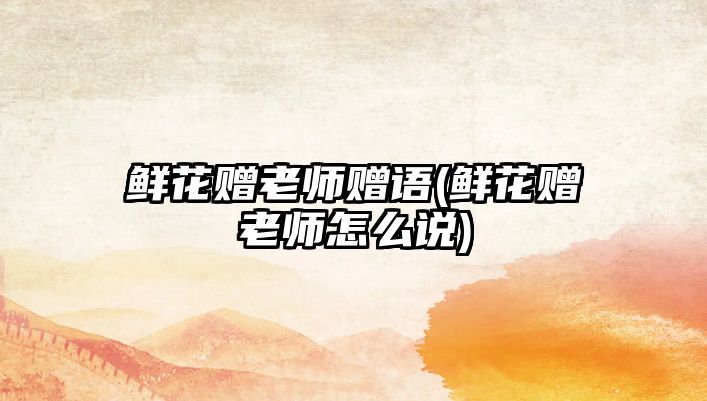 鮮花贈老師贈語(鮮花贈老師怎么說)