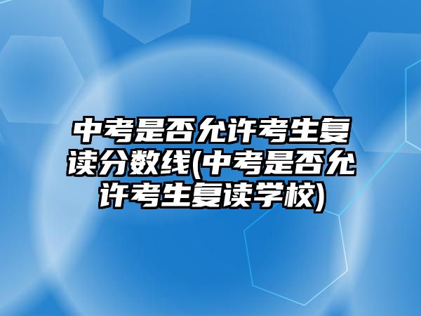 中考是否允許考生復(fù)讀分數(shù)線(中考是否允許考生復(fù)讀學(xué)校)