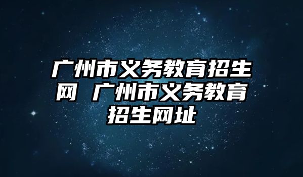 廣州市義務(wù)教育招生網(wǎng) 廣州市義務(wù)教育招生網(wǎng)址