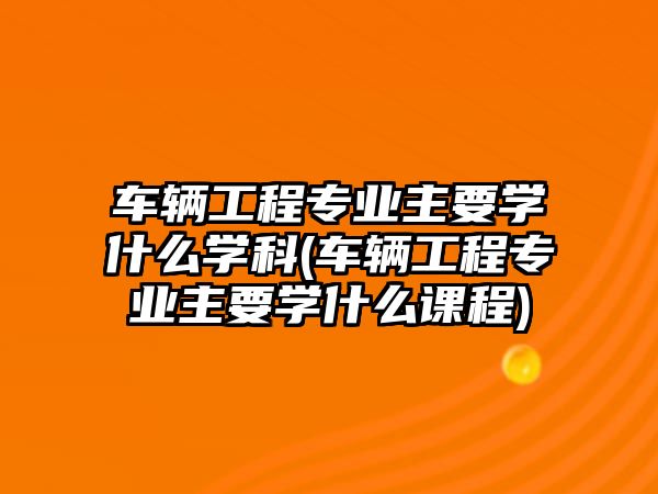 車輛工程專業(yè)主要學(xué)什么學(xué)科(車輛工程專業(yè)主要學(xué)什么課程)