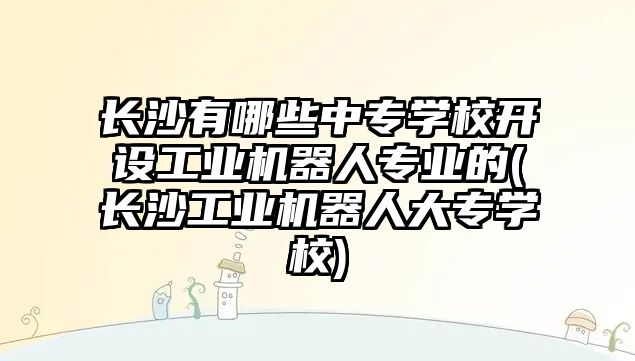 長沙有哪些中專學(xué)校開設(shè)工業(yè)機器人專業(yè)的(長沙工業(yè)機器人大專學(xué)校)