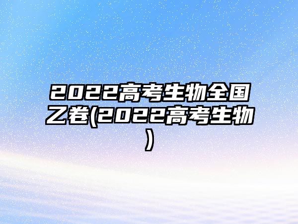 2022高考生物全國乙卷(2022高考生物)