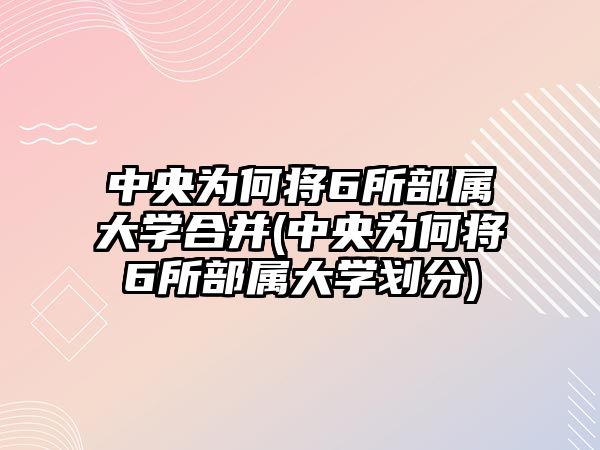 中央為何將6所部屬大學(xué)合并(中央為何將6所部屬大學(xué)劃分)