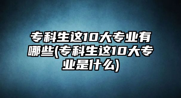 ?？粕@10大專業(yè)有哪些(專科生這10大專業(yè)是什么)