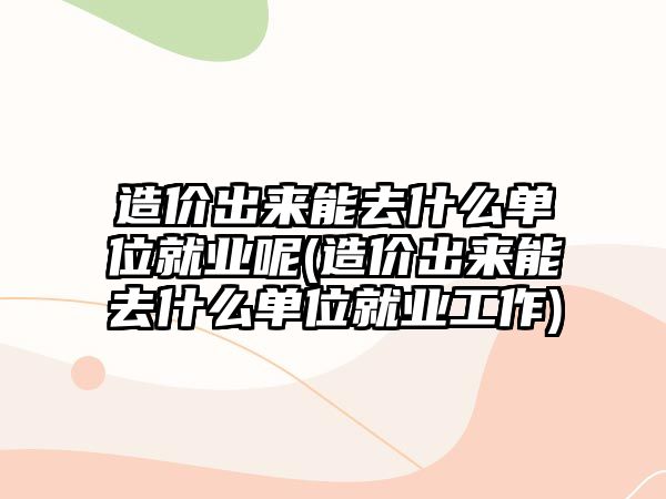 造價出來能去什么單位就業(yè)呢(造價出來能去什么單位就業(yè)工作)