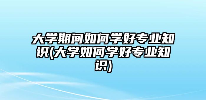 大學(xué)期間如何學(xué)好專業(yè)知識(大學(xué)如何學(xué)好專業(yè)知識)