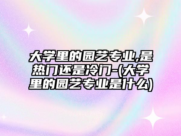 大學(xué)里的園藝專業(yè),是熱門還是冷門-(大學(xué)里的園藝專業(yè)是什么)