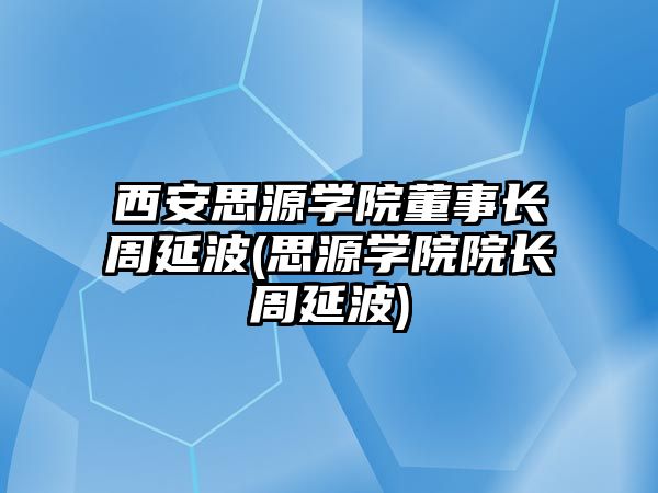 西安思源學(xué)院董事長周延波(思源學(xué)院院長周延波)