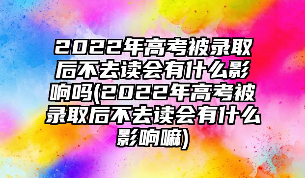 2022年高考被錄取后不去讀會有什么影響嗎(2022年高考被錄取后不去讀會有什么影響嘛)