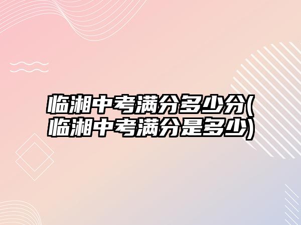 臨湘中考滿分多少分(臨湘中考滿分是多少)