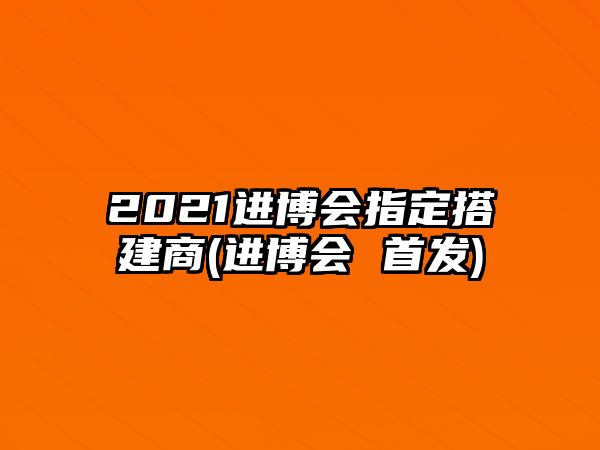 2021進(jìn)博會指定搭建商(進(jìn)博會 首發(fā))