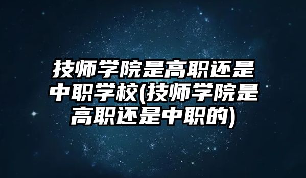 技師學院是高職還是中職學校(技師學院是高職還是中職的)