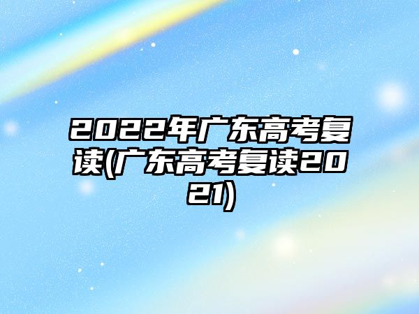 2022年廣東高考復(fù)讀(廣東高考復(fù)讀2021)