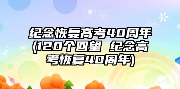 紀(jì)念恢復(fù)高考40周年(120個回望 紀(jì)念高考恢復(fù)40周年)