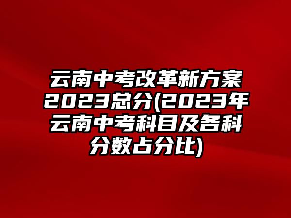 云南中考改革新方案2023總分(2023年云南中考科目及各科分?jǐn)?shù)占分比)