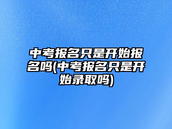 中考報名只是開始報名嗎(中考報名只是開始錄取嗎)